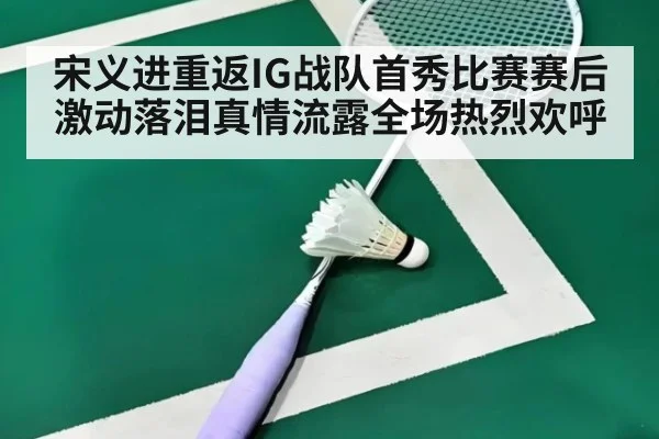 宋义进重返IG战队首秀比赛赛后激动落泪真情流露全场热烈欢呼